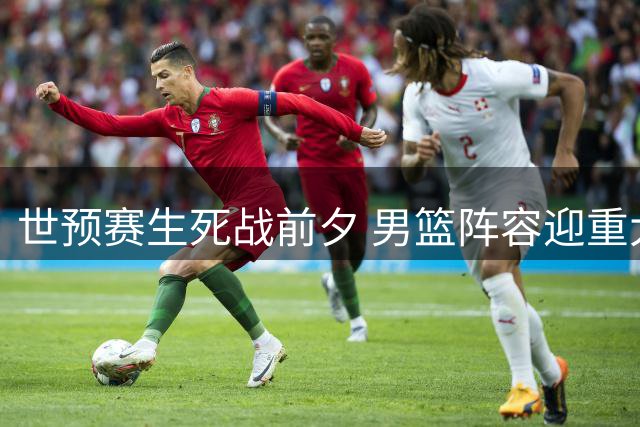 世预赛生死战前夕 男篮阵容迎重大调整 王牌组合或复出救主