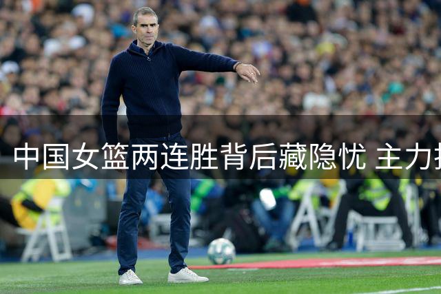 中国女篮两连胜背后藏隐忧 主力投手连续哑火引争议