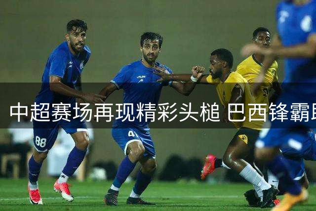 中超赛场再现精彩头槌 巴西锋霸助河南队扩大领先优势
