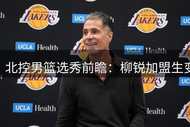 北控男篮选秀前瞻：柳锐加盟生变，高层沟通成关键