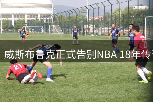 威斯布鲁克正式告别NBA 18年传奇生涯落幕