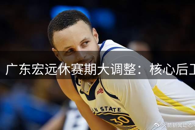 广东宏远休赛期大调整：核心后卫留队 内线补强瞄准潜力中锋