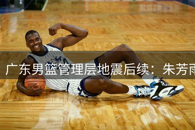 广东男篮管理层地震后续：朱芳雨离任引发连锁反应，徐昕争夺战一触即发