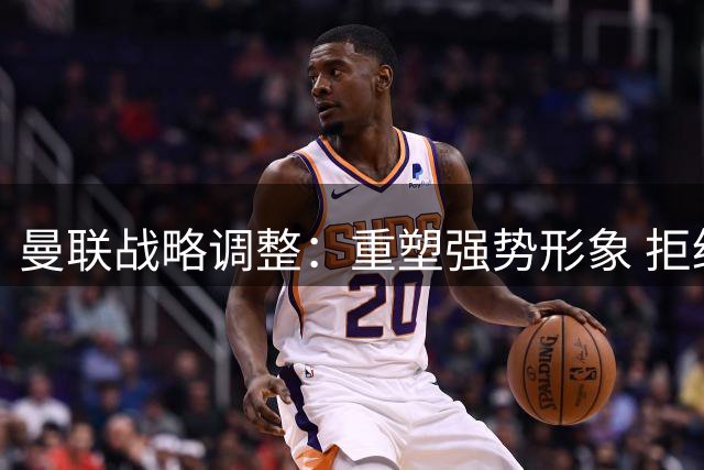曼联战略调整：重塑强势形象 拒绝高价引援