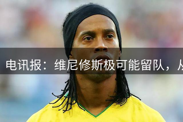 电讯报：维尼修斯极可能留队，从皇马去阿森纳会被认为是“降级”