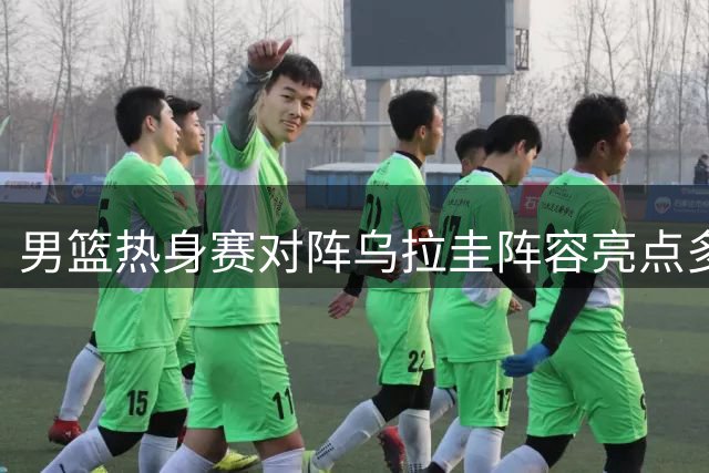 男篮热身赛对阵乌拉圭阵容亮点多 核心球员使用成关键看点