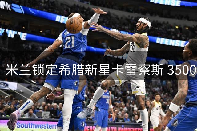 米兰锁定希腊新星卡雷察斯 3500万欧引援或成今夏关键手笔
