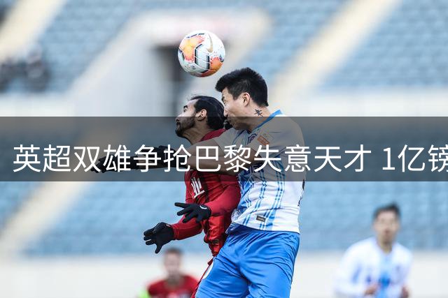 英超双雄争抢巴黎失意天才 1亿镑标价难挡速度之王魅力