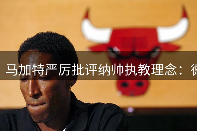 马加特严厉批评纳帅执教理念：德国队世界杯失利主因曝光