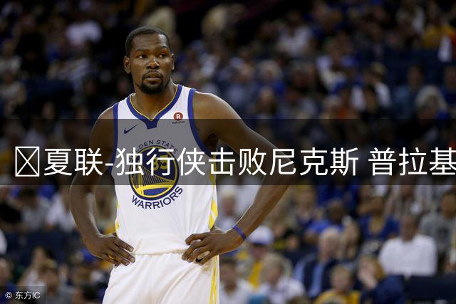 🏀夏联-独行侠击败尼克斯 普拉基达斯18分 达迪耶19+5