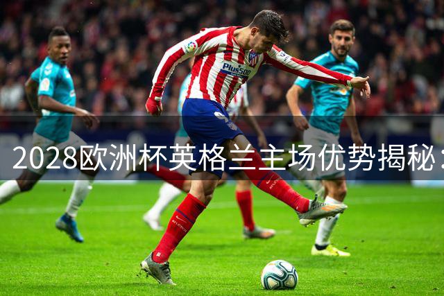 2028欧洲杯英格兰主场优势揭秘：温布利承办5场关键战